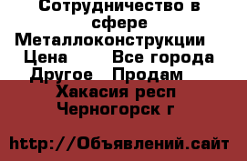 Сотрудничество в сфере Металлоконструкции  › Цена ­ 1 - Все города Другое » Продам   . Хакасия респ.,Черногорск г.